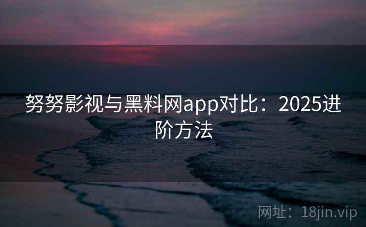 努努影视与黑料网app对比：2025进阶方法