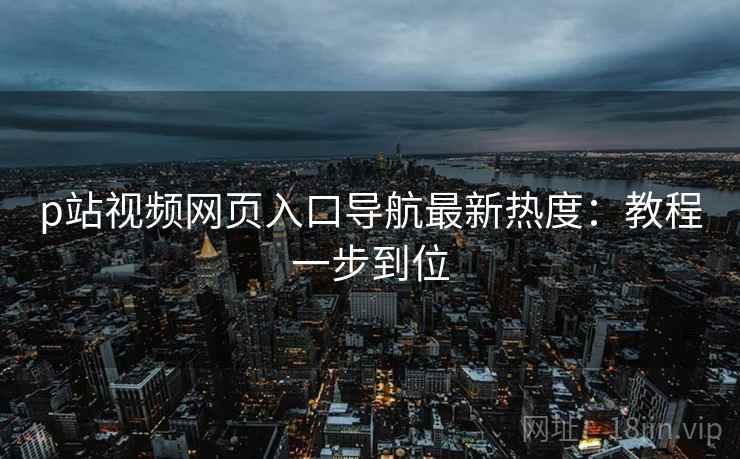 p站视频网页入口导航最新热度：教程一步到位