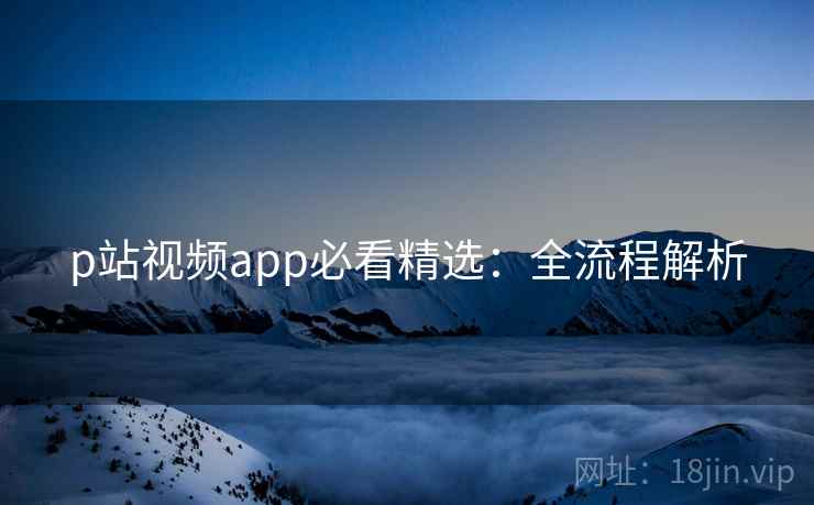 p站视频app必看精选:全流程解析 p站视频app必看精选:全流程解析