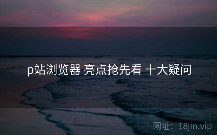 p站浏览器 亮点抢先看 十大疑问 p站浏览器 亮点抢先看 十大疑问