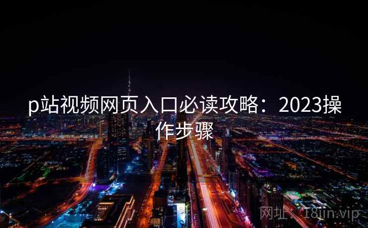 p站视频网页入口必读攻略：2023操作步骤
