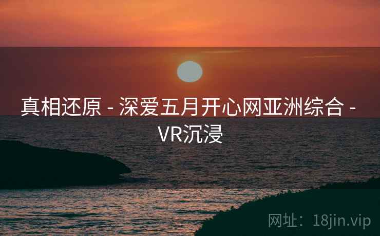 真相还原 - 深爱五月开心网亚洲综合 - VR沉浸 真相还原 - 深爱五月开心网亚洲综合 - VR沉浸