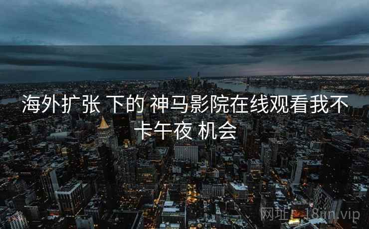 海外扩张 下的 神马影院在线观看我不卡午夜 机会 海外扩张 下的 神马影院在线观看我不卡午夜 机会