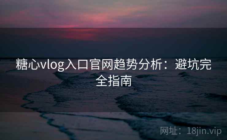 糖心vlog入口官网趋势分析：避坑完全指南