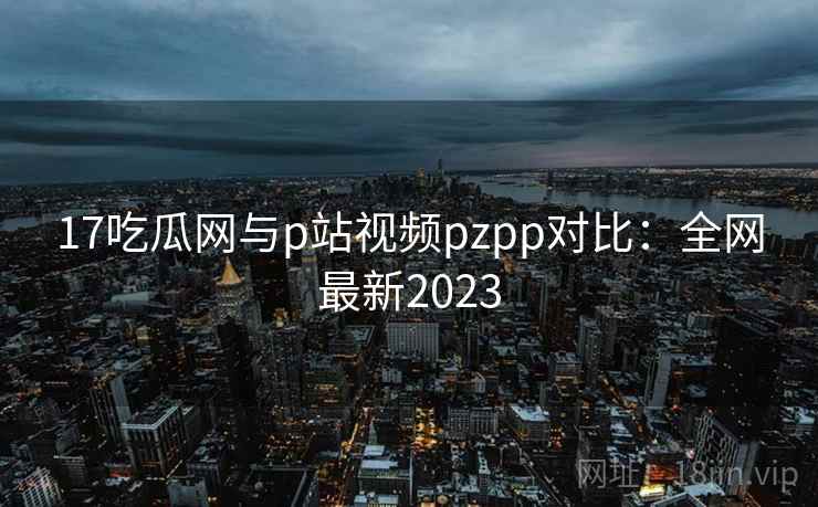 17吃瓜网与p站视频pzpp对比：全网最新2023