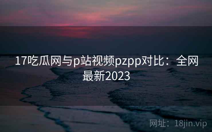 17吃瓜网与p站视频pzpp对比:全网最新2023 17吃瓜网与p站视频pzpp对比:全网最新2023