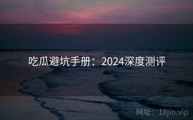 吃瓜避坑手册：2024深度测评