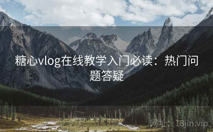糖心vlog在线教学入门必读：热门问题答疑