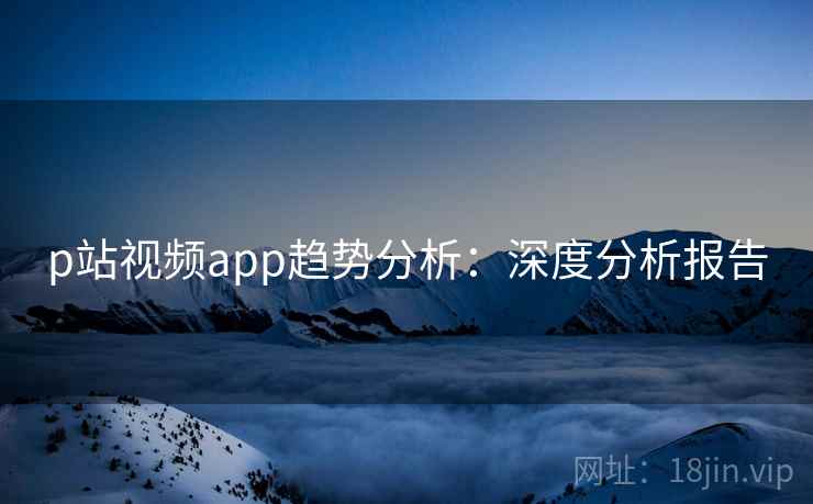 p站视频app趋势分析：深度分析报告
