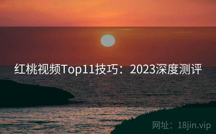 红桃视频Top11技巧：2023深度测评