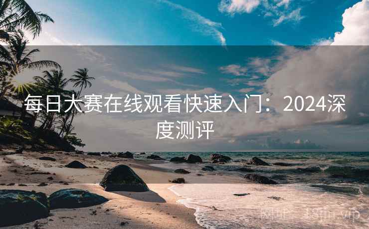每日大赛在线观看快速入门:2024深度测评 每日大赛在线观看快速入门:2024深度测评